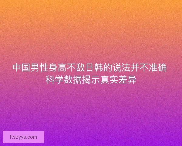 中国男性身高不敌日韩的说法并不准确 科学数据揭示真实差异
