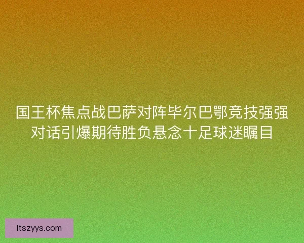 国王杯焦点战巴萨对阵毕尔巴鄂竞技强强对话引爆期待胜负悬念十足球迷瞩目