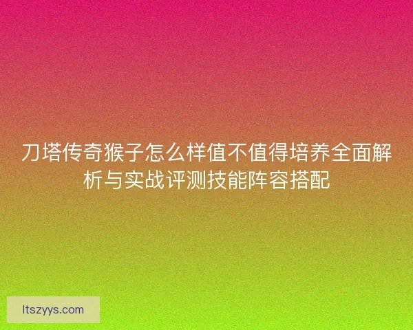刀塔传奇猴子怎么样值不值得培养全面解析与实战评测技能阵容搭配