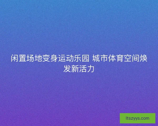 闲置场地变身运动乐园 城市体育空间焕发新活力