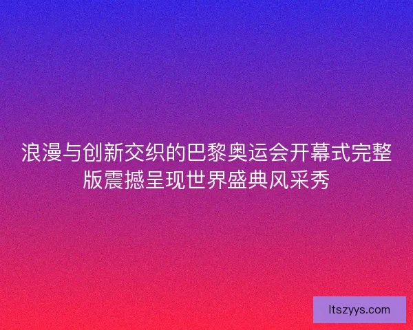 浪漫与创新交织的巴黎奥运会开幕式完整版震撼呈现世界盛典风采秀