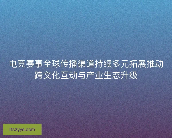 电竞赛事全球传播渠道持续多元拓展推动跨文化互动与产业生态升级