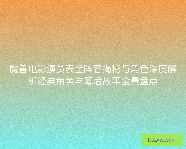 魔兽电影演员表全阵容揭秘与角色深度解析经典角色与幕后故事全景盘点
