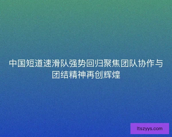 中国短道速滑队强势回归聚焦团队协作与团结精神再创辉煌