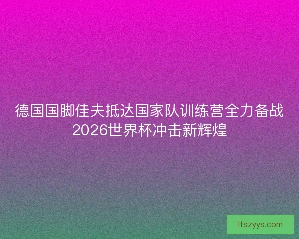 德国国脚佳夫抵达国家队训练营全力备战2026世界杯冲击新辉煌